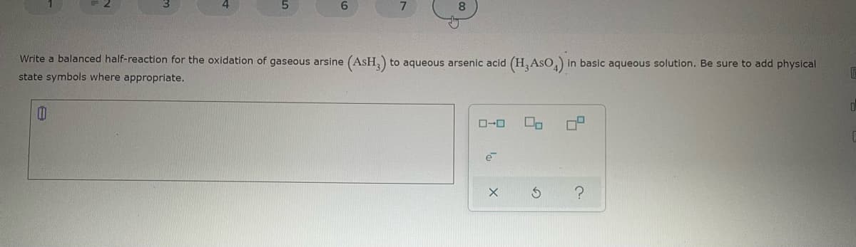 5.
6.
8
Write a balanced half-reaction for the oxidation of gaseous arsine (AsH,)
to aqueous arsenic acid (H,AsO, in basic aqueous solution. Be sure to add physical
state symbols where appropriate.
e
