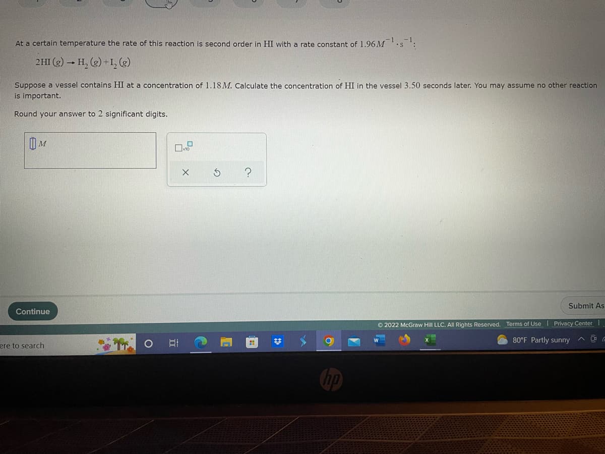At a certain temperature the rate of this reaction is second order in HI with a rate constant of 1.96 M
2HI (g) → H₂(g) + 1₂ (8)
Suppose a vessel contains HI at a concentration of 1.18M. Calculate the concentration of HI in the vessel 3.50 seconds later. You may assume no other reaction
is important.
Round your answer to 2 significant digits.
M
X S
?
Submit As
Continue
Ⓒ2022 McGraw Hill LLC. All Rights Reserved. Terms of Use | Privacy Center
80°F Partly sunny
ere to search
81
(=