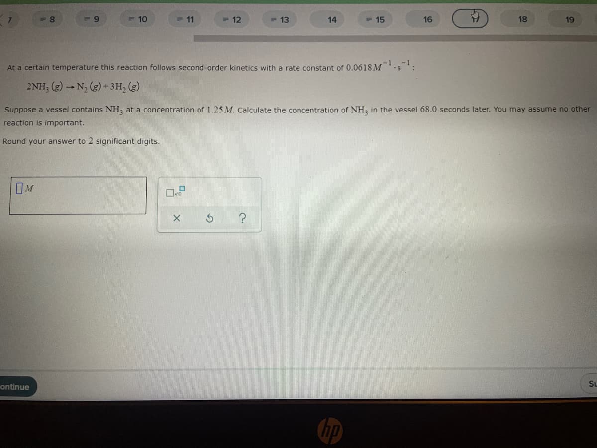 F8
=9
=10
= 11
= 12
= 13
14
= 15
16
18
19
At a certain temperature this reaction follows second-order kinetics with a rate constant of 0.0618M-¹.s-¹:
2NH3 (g) → N₂ (g) + 3H₂ (g)
Suppose a vessel contains NH3 at a concentration of 1.25 M. Calculate the concentration of NH3 in the vessel 68.0 seconds later. You may assume no other
reaction is important.
Round your answer to 2 significant digits.
OM
?
Su
ontinue
0
10
X
S
hp