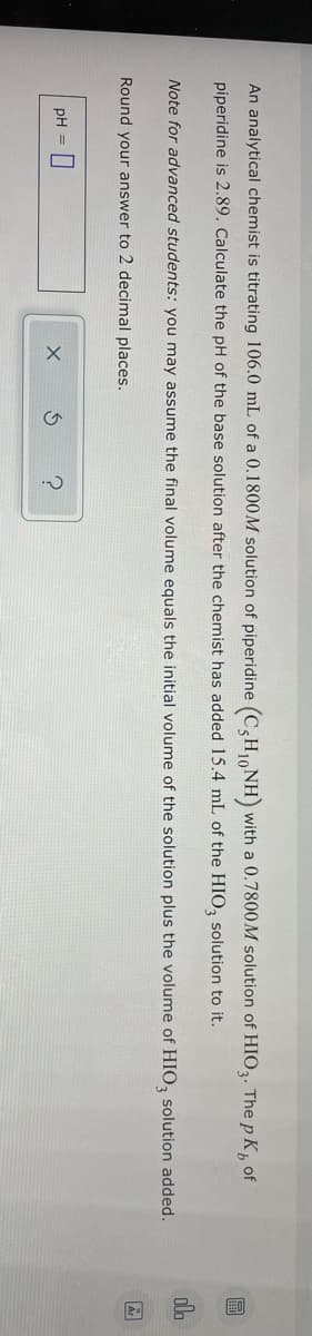 An analytical chemist is titrating 106.0 mL of a 0.1800M solution of piperidine (C5H₁NH) with a 0.7800M solution of HIO3. The pK, of
piperidine is 2.89. Calculate the pH of the base solution after the chemist has added 15.4 mL of the HIO3 solution to it.
Note for advanced students: you may assume the final volume equals the initial volume of the solution plus the volume of HIO3 solution added.
Round your answer to 2 decimal places.
pH =
X
B
Ar