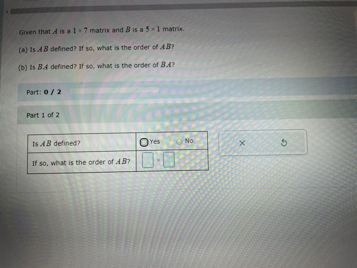 Given that A is a 1 x 7 matrix and B is a 5x 1 matrix.
(a) Is AB defined? If so, what is the order of AB?
(b) Is BA defined? If so, what is the order of BA?
Part: 0/ 2
Part 1 of 2
Is AB defined?
Yes
O No
If so, what is the order of AB?
