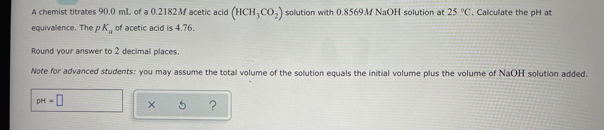 A chemist titrates 90.0 mL of a 0.2182M acetic acid (HCH3CO₂) solution with 0.8569M NaOH solution at 25 °C. Calculate the pH at
equivalence. The p K of acetic acid is 4.76.
Round your answer to 2 decimal places.
Note for advanced students: you may assume the total volume of the solution equals the initial volume plus the volume of NaOH solution added.
pH = 0
X
3
?