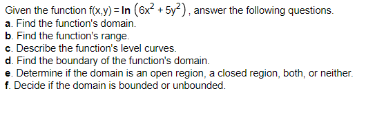 Given the function f(x,y) = In (6x? + 5y²), answer the following questions.
a. Find the function's domain.
b. Find the function's range.
c. Describe the function's level curves.
d. Find the boundary of the function's domain.
e. Determine if the domain is an open region, a closed region, both, or neither.
f. Decide if the domain is bounded or unbounded.
