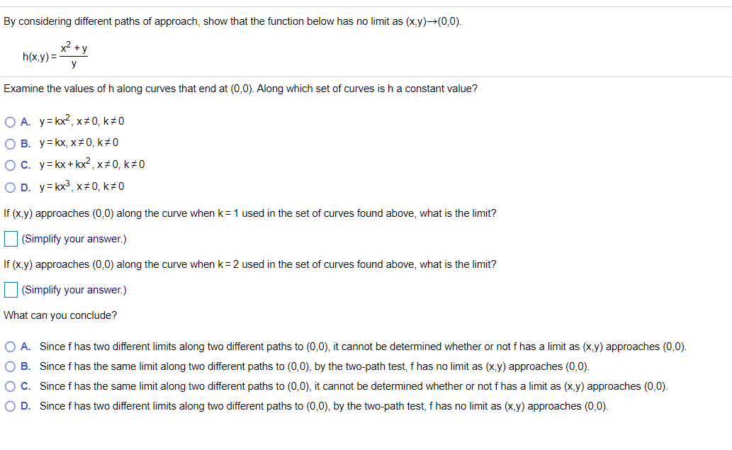 By considering different paths of approach, show that the function below has no limit as (x,y)→(0,0).
x2 +y
h(x,y) =
y
Examine the values of h along curves that end at (0,0). Along which set of curves is h a constant value?
O A. y=kx?, x#0, k 0
O B. y= kx, x#0, k 0
OC. y= kx + kx² , x # 0, k±0
O D. y= kx3, x#0, k#0
If (x,y) approaches (0,0) along the curve when k= 1 used in the set of curves found above, what is the limit?
(Simplify your answer.)
If (x,y) approaches (0,0) along the curve when k=2 used in the set of curves found above, what is the limit?
(Simplify your answer.)
What can you conclude?
O A. Since f has two different limits along two different paths to (0,0), it cannot be determined whether or not fhas a limit as (x,y) approaches (0,0).
O B. Since f has the same limit along two different paths to (0,0), by the two-path test, f has no limit as (x,y) approaches (0,0).
OC. Since f has the same limit along two different paths to (0,0), it cannot be determined whether or not f has a limit as (x,y) approaches (0,0).
O D. Since f has two different limits along two different paths to (0,0), by the two-path test, f has no limit as (x,y) approaches (0,0).
