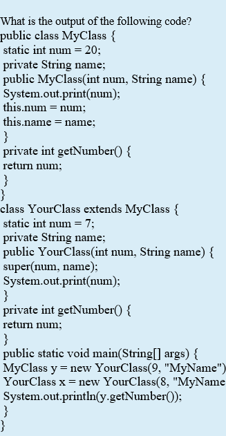 What is the output of the following code?
public class MyClass {
static int num = 20;
private String name;
public MyClass(int num, String name) {
System.out.print(num);
this.num = num;
this.name = name;
}
private int getNumber() {
return num;
}
}
class YourClass extends MyClass {
static int num = 7;
private String name;
public YourClass(int num, String name) {
super(num, name);
System.out.print(num);
}
private int getNumber() {
return num;
}
public static void main(String[] args) {
MyClass y = new YourClass(9, "MyName")
YourClass x = new YourClass(8, "MyName
System.out.println(y.getNumber());
}
}
