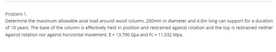 Problem 1.
Determine the maximum allowable axial load around wood column, 200mm in diameter and 4.0m long can support for a duration
of 10 years. The base of the column is effectively held in position and restrained against rotation and the top is restrained neither
Against rotation nor against horizontal movement. E = 13.790 Gpa and Fc = 11.032 Mpa.