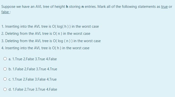 Suppose we have an AVL tree of height h storing n entries. Mark all of the following statements as true or
false:
1. Inserting into the AVL tree is O( log(h)) in the worst case
2. Deleting from the AVL tree is O( n) in the worst case
3. Deleting from the AVL tree is O( log ( n )) in the worst case
4. Inserting into the AVL tree is O( h) in the worst case
O a. 1.True 2.False 3.True 4.False
O b. 1.False 2.False 3.True 4.True
O c. 1.True 2.False 3.False 4.True
O d. 1.False 2.True 3.True 4.False
