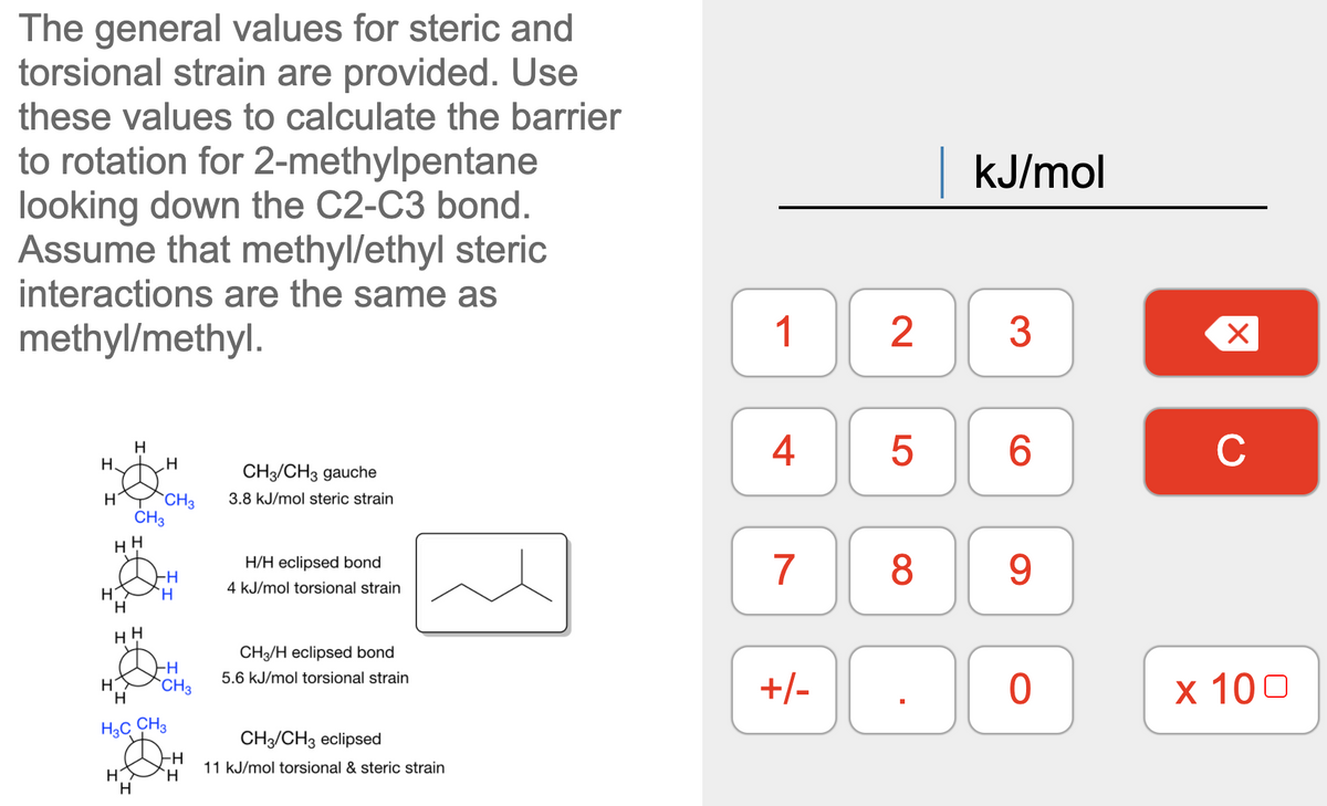 The general values for steric and
torsional strain are provided. Use
these values to calculate the barrier
to rotation for 2-methylpentane
looking down the C2-C3 bond.
Assume that methyl/ethyl steric
interactions are the same as
kJ/mol
methyl/methyl.
1
2
3
4
6
C
H
H.
.H
CH3/CH3 gauche
`CH3
ČH3
H
3.8 kJ/mol steric strain
7
8
9
H/H eclipsed bond
`H
4 kJ/mol torsional strain
HH
CH3/H eclipsed bond
5.6 kJ/mol torsional strain
+/-
х 100
H
`CH3
H.
H3C CH3
CH/CH3 eclipsed
-H
11 kJ/mol torsional & steric strain
`H
H.
