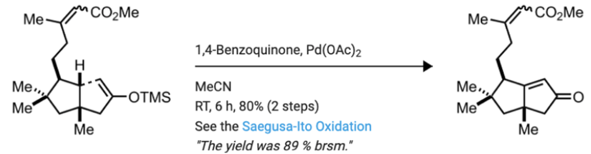 Me
^CO2Me
Ме
CO2ME
1,4-Benzoquinone, Pd(OAc)2
H
Ме.,
МеCN
Me.,,
-OTMS
RT, 6 h, 80% (2 steps)
See the Saegusa-Ito Oxidation
"The yield was 89 % brsm."
Me
Me
Ме
Me
