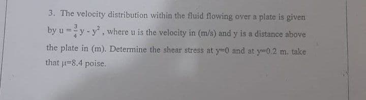 3. The velocity distribution within the fluid flowing over a plate is given
by u =y-y, where u is the velocity in (m/s) and y is a distance above
the plate in (m). Determine the shear stress at y-0 and at y-0.2 m. take
that u-8.4 poise.
