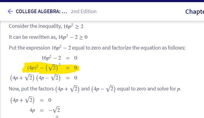 COLLEGE ALGEBRA:... 2nd Edition
Consider the inequality, 16p² > 2
It can be rewritten as, 16p² - 2 ≥ 0
Put the expression 16p² - 2 equal to zero and factorize the equation as follows:
16p² - 2 = 0
(4p)²-(√2)²
Chapte
= 0
(4p + √2) (4p-√√2) = 0
Now, put the factors (4p + √2) and (4p-√√2) equal to zero and solve for p.
(4p + √2) = 0
4p = -√√2