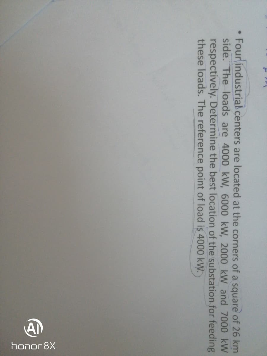 honor 8X
Four industrial centers are located at the corners of a square of 26 km
side. The loads are 4000 kW, 6000 kW, 2000 kW and 7000 kW
respectively. Determine the best location of the substation for feeding
these loads. The reference point of load is 4000 kW.
