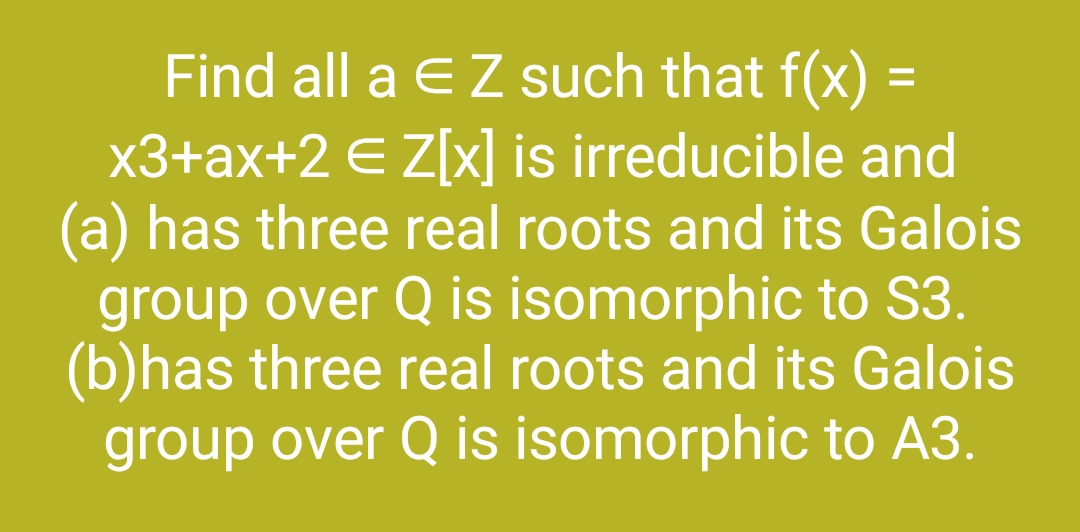 =
Find all a € Z such that f(x):
x3+ax+2 € Z[x] is irreducible and
(a) has three real roots and its Galois
group over Q is isomorphic to S3.
(b)has three real roots and its Galois
group over Q is isomorphic to A3.