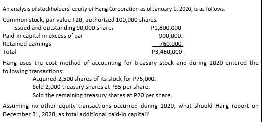 An analysis of stockholders' equity of Hang Corporation as of January 1, 2020, is as follows:
Common stock, par value P20; authorized 100,000 shares.
issued and outstanding 90,000 shares
Paid-in capital in excess of par
Retained earnings
P1,800,000
900,000.
760,000.
Total
P3,460,000
Hang uses the cost method of accounting for treasury stock and during 2020 entered the
following transactions:
Acquired 2,500 shares of its stock for P75,000.
Sold 2,000 treasury shares at P35 per share.
Sold the remaining treasury shares at P20 per share.
Assuming no other equity transactions occurred during 2020, what should Hang report on
December 31, 2020, as total additional paid-in capital?
