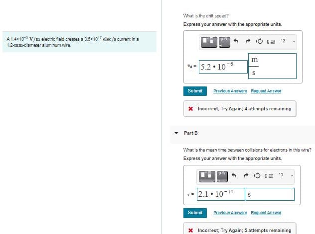 A 1.4x10³ V/m electric field creates a 3.5x10¹7 elec/s current in a
1.2-mm-diameter aluminum wire.
What is the drift speed?
Express your answer with the appropriate units.
"₁= 5.2.106
Submit Previous Answers Request Answer
m
S
Part B
* Incorrect: Try Again; 4 attempts remaining
HA
What is the mean time between collisions for electrons in this wire?
Express your answer with the appropriate units.
?
2.1 10-¹4 S
Submit Previous Answers Request Answer
* Incorrect; Try Again; 5 attempts remaining