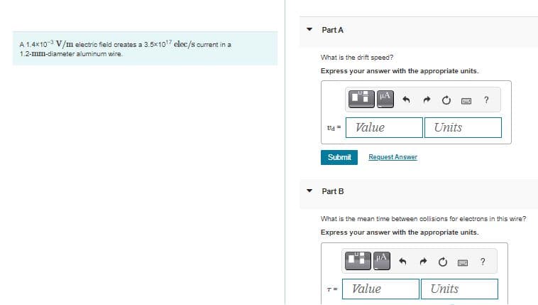 A 1.4×10 V/m electric field creates a 3.5x10¹7 elec/s current in a
1.2-mm-diameter aluminum wire.
▼
Part A
What is the drift speed?
Express your answer with the appropriate units.
vd =
Submit
Part B
Value
T=
Request Answer
Units
What is the mean time between collisions for electrons in this wire?
Express your answer with the appropriate units.
Value
?
Units
?
