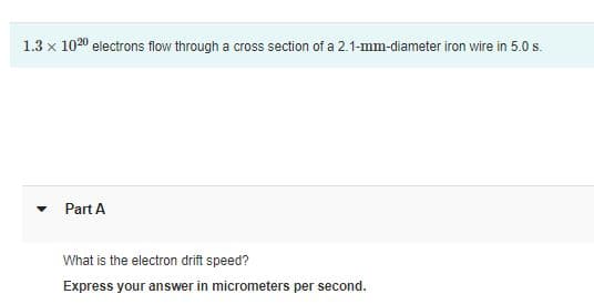 1.3 x 1020 electrons flow through a cross section of a 2.1-mm-diameter iron wire in 5.0 s.
Part A
What is the electron drift speed?
Express your answer in micrometers per second.