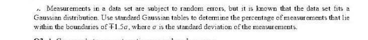 Measurements in a data set are subject te random errors, but it is known that the data set fits a
Gaussian distribution. Use standard Gaussian tables to determine the percentage of measurements that lie
within the boundaries of T1.5a, where a is the standard deviation of the measur ements.
