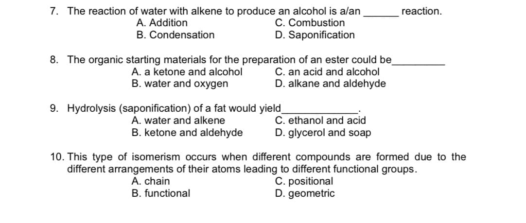 7. The reaction of water with alkene to produce an alcohol is alan
C. Combustion
D. Saponification
reaction.
A. Addition
B. Condensation
8. The organic starting materials for the preparation of an ester could be
C. an acid and alcohol
D. alkane and aldehyde
A. a ketone and alcohol
B. water and oxygen
9. Hydrolysis (saponification) of a fat would yield_
A. water and alkene
B. ketone and aldehyde
C. ethanol and acid
D. glycerol and soap
10. This type of isomerism occurs when different compounds are formed due to the
different arrangements of their atoms leading to different functional groups.
A. chain
B. functional
C. positional
D. geometric
