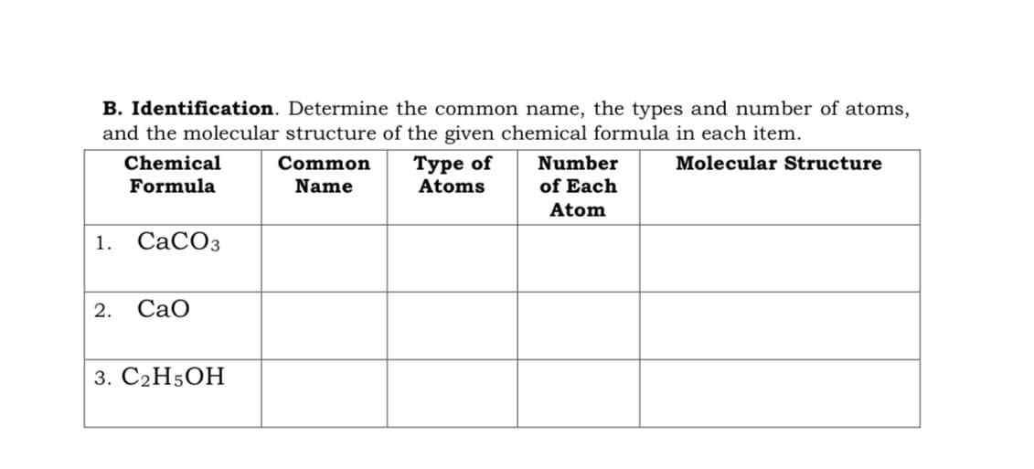 B. Identification. Determine the common name, the types and number of atoms,
and the molecular structure of the given chemical formula in each item.
Туре of
Atoms
Chemical
Common
Number
Molecular Structure
Formula
Name
of Each
Atom
1.
СаСОз
2.
CaO
3. С2H5ОН
