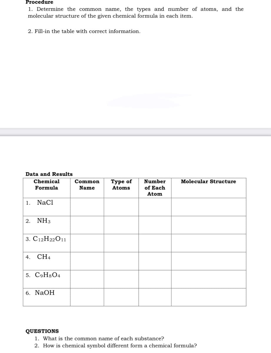 Procedure
1. Determine the common name, the types and number of atoms, and the
molecular structure of the given chemical formula in each item.
2. Fill-in the table with correct information.
Data and Results
Chemical
Туре of
Atoms
Number
of Each
Common
Molecular Structure
Formula
Name
Atom
1. NaCl
2. NH3
3. С12Н22О11
4.
CH4
5. C9H8O4
6. NaOH
QUESTIONS
1. What is the common name of each substance?
2. How is chemical symbol different form a chemical formula?
