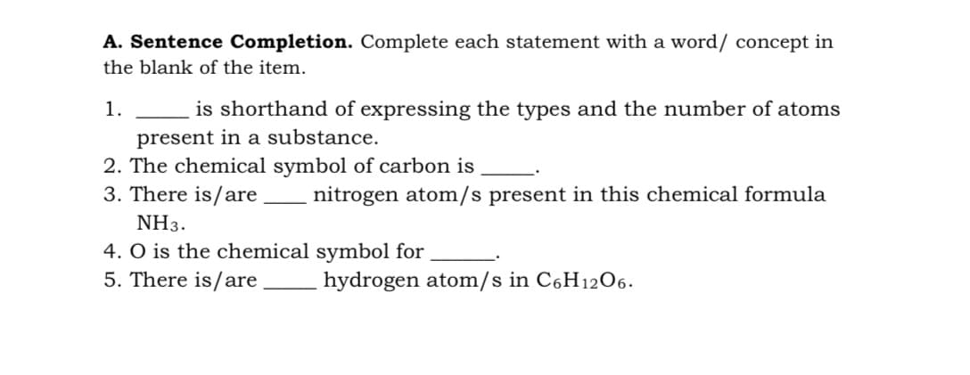 A. Sentence Completion. Complete each statement with a word/ concept in
the blank of the item.
1.
is shorthand of expressing the types and the number of atoms
present in a substance.
2. The chemical symbol of carbon is
3. There is/are
nitrogen atom/s present in this chemical formula
NH3.
4. O is the chemical symbol for
5. There is/are
hydrogen atom/s in C6H1206.
