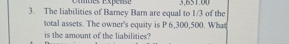 3,651.00
3. The liabilities of Barney Barn are equal to 1/3 of the
total assets. The owner's equity is P 6,300,500. What
is the amount of the liabilities?
