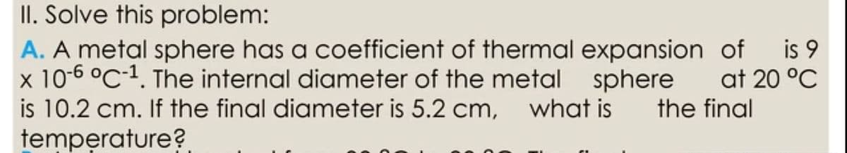 II. Solve this problem:
A. A metal sphere has a coefficient of thermal expansion of is 9
x 10-6 °C-1. The internal diameter of the metal sphere
is 10.2 cm. If the final diameter is 5.2 cm,
temperature?
at 20 °C
what is
the final
