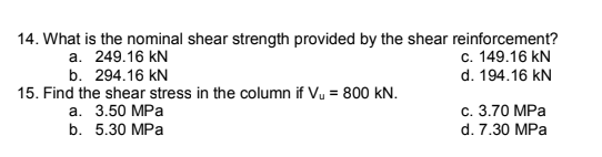 14. What is the nominal shear strength provided by the shear reinforcement?
c. 149.16 kN
a. 249.16 kN
b. 294.16 kN
d. 194.16 kN
15. Find the shear stress in the column if Vu = 800 kN.
а. 3.50 МPа
b. 5.30 MPa
c. 3.70 MPa
d. 7.30 MPa
