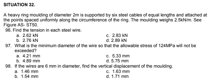 SITUATION 32.
A heavy ring moulding of diameter 2m is supported by six steel cables of equal lengths and attached at
the points spaced uniformly along the circumference of the ring. The moulding weighs 2.5kN/m. See
Figure AS- ST50.
96. Find the tension in each steel wire.
a. 2.62 kN
b. 2.76 kN
c. 2.83 kN
d. 2.89 kN
97. What is the minimum diameter of the wire so that the allowable stress of 124MPA will not be
exceeded?
а. 4.21 mm
с. 5.33 mm
b. 4.89 mm
d. 5.75 mm
98. If the wires are 6 mm in diameter, find the vertical displacement of the moulding.
а. 1.46 mm
b. 1.54 mm
c. 1.63 mm
d. 1.71 mm
