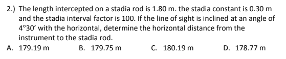 2.) The length intercepted on a stadia rod is 1.80 m. the stadia constant is 0.30 m
and the stadia interval factor is 100. If the line of sight is inclined at an angle of
4°30' with the horizontal, determine the horizontal distance from the
instrument to the stadia rod.
A. 179.19 m
B. 179.75 m
C. 180.19 m
D. 178.77 m
