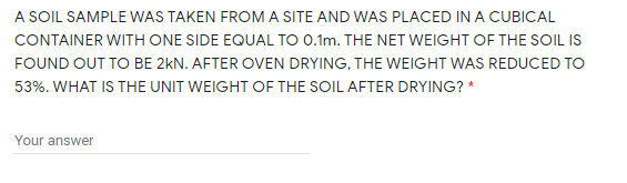 A SOIL SAMPLE WAS TAKEN FROM A SITE AND WAS PLACED IN A CUBICAL
CONTAINER WITH ONE SIDE EQUAL TO 0.1m. THE NET WEIGHT OF THE SOIL IS
FOUND OUT TO BE 2kN. AFTER OVEN DRYING, THE WEIGHT WAS REDUCED TO
53%. WHAT IS THE UNIT WEIGHT OF THE SOIL AFTER DRYING? *
Your answer
