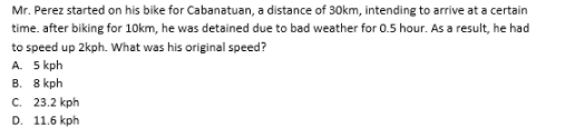 Mr. Perez started on his bike for Cabanatuan, a distance of 30km, intending to arrive at a certain
time. after biking for 10km, he was detained due to bad weather for 0.5 hour. As a result, he had
to speed up 2kph. What was his original speed?
A. 5 kph
В. 8 kph
С. 23.2 kph
D. 11.6 kph
