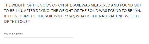 THE WEIGHT OF THE VOIDS OF ON SITE SOIL WAS MEASURED AND FOUND OUT
TO BE 1 kN. AFTER DRYING, THE WEIGHT OF THE SOLID WAS FOUND TO BE 1 kN.
IF THE VOLUME OF THE SOIL IS 0.099 m3, WHAT IS THE NATURAL UNIT WEIGHT
OF THE SOIL? *
Your answer
