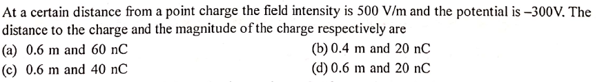 At a certain distance from a point charge the field intensity is 500 V/m and the potential is –300V. The
distance to the charge and the magnitude of the charge respectively are
(a) 0.6 m and 60 nC
(b) 0.4 m and 20 nC
(c) 0.6 m and 40 nC
(d) 0.6 m and 20 nC
