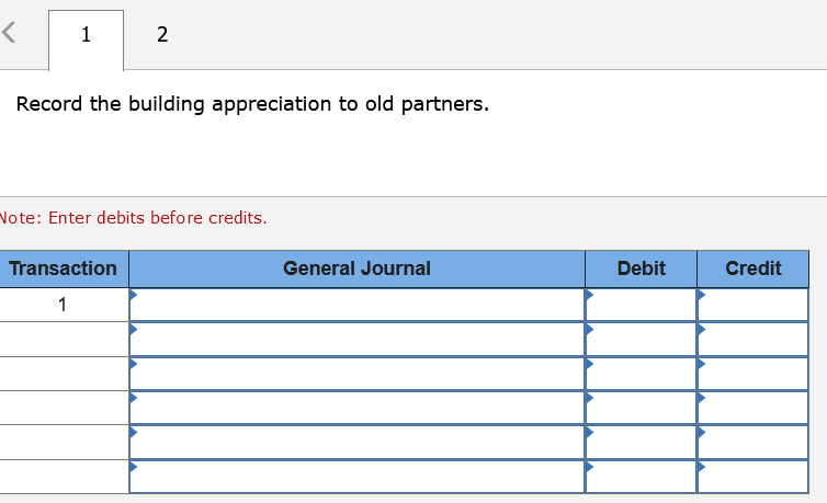 1 2
Record the building appreciation to old partners.
Note: Enter debits before credits.
Transaction
General Journal
Debit
Credit
1
