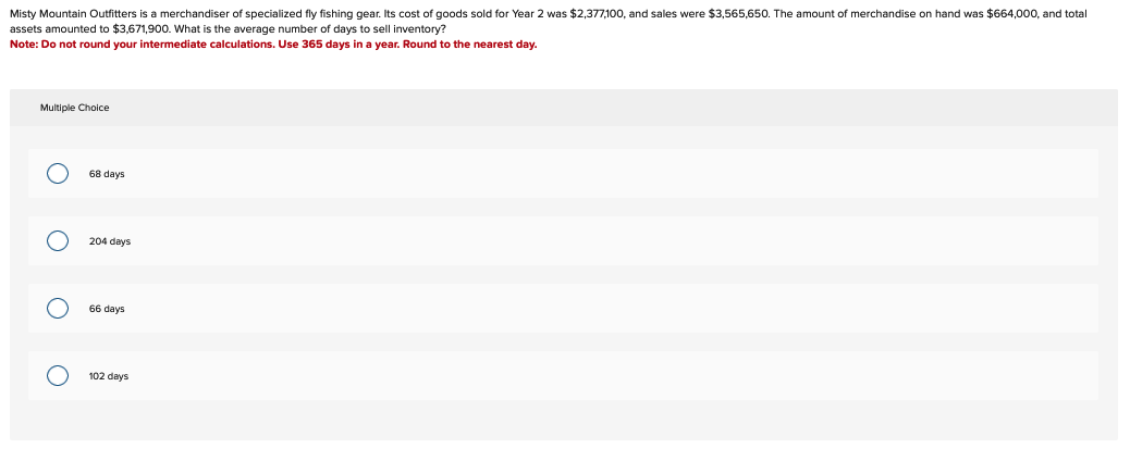 Misty Mountain Outfitters is a merchandiser of specialized fly fishing gear. Its cost of goods sold for Year 2 was $2,377,100, and sales were $3,565,650. The amount of merchandise on hand was $664,000, and total
assets amounted to $3,671,900. What is the average number of days to sell inventory?
Note: Do not round your intermediate calculations. Use 365 days in a year. Round to the nearest day.
Multiple Choice
O
O
O
O
68 days
204 days
66 days
102 days
