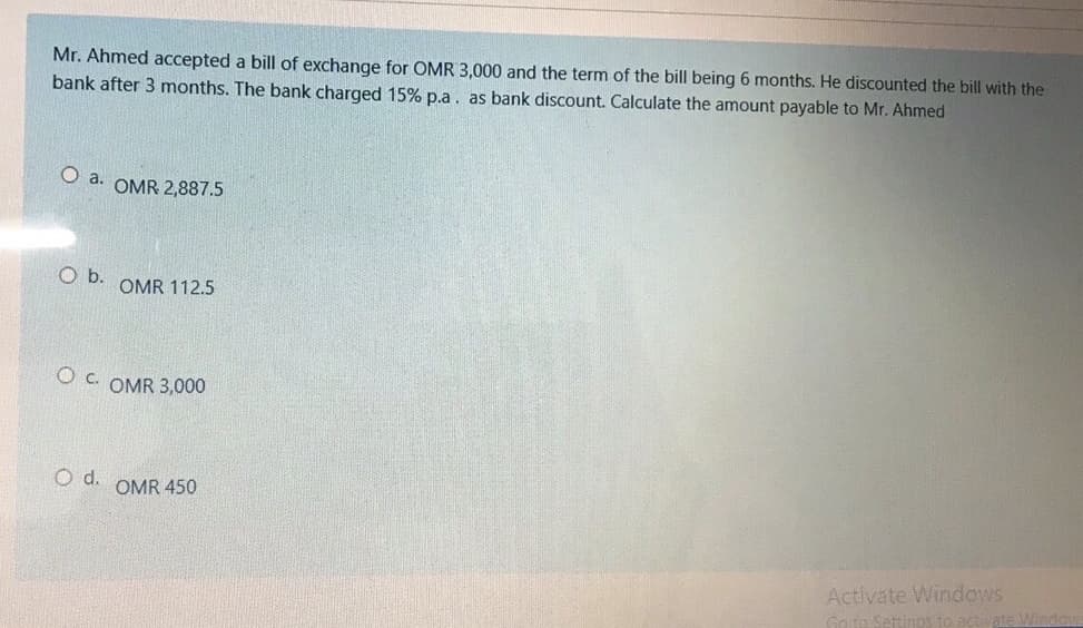 Mr. Ahmed accepted a bill of exchange for OMR 3,000 and the term of the bill being 6 months. He discounted the bill with the
bank after 3 months. The bank charged 15% p.a. as bank discount. Calculate the amount payable to Mr. Ahmed
O a. OMR 2,887.5
Ob.
OMR 112.5
O C. OMR 3,000
d.
OMR 450
Activate Windows
Go to Settinos to activate Window
