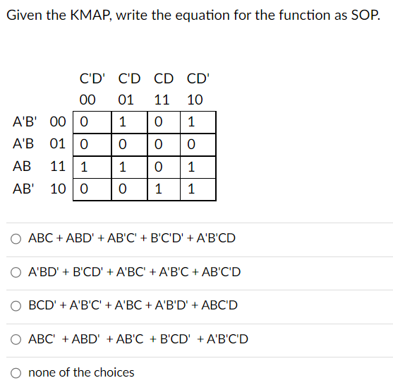 Given the KMAP, write the equation for the function as SOP.
C'D' C'D CD CD'
00
01 11 10
A'B' 00 0
1
0 1
A'B 01 0
0
0 0
AB
11 1
1
0
1
AB'
10 0
0 1 1
O ABC + ABD' + AB'C' + B'C'D' + A'B'CD
O A'BD' + B'CD' + A'BC' + A'B'C + AB'C'D
O BCD' + A'B'C' + A'BC + A'B'D' + ABC'D
ABC + ABD' + AB'C + B'CD' + A'B'C'D
none of the choices