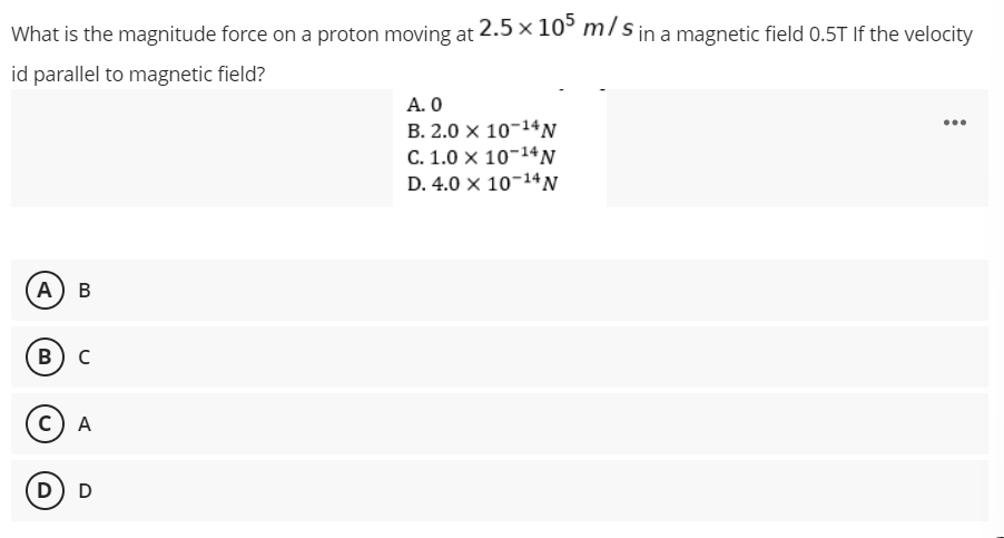 What is the magnitude force on a proton moving at 2.5 × 105 m/s in a magnetic field 0.5T If the velocity
id parallel to magnetic field?
A. 0
B. 2.0 X 10-14 N
C. 1.0 X 10-14 N
D. 4.0 X 10-¹4 N
A) B
B) C
C) A
D D