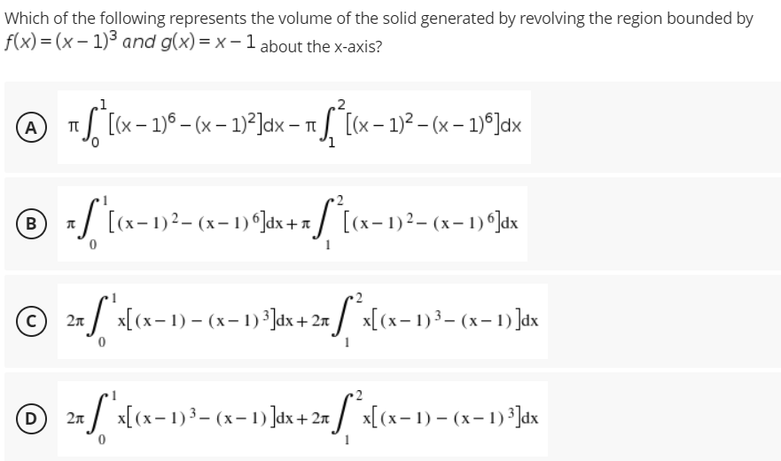 Which of the following represents the volume of the solid generated by revolving the region bounded by
f(x)=(x-1)³ and g(x)=x-1 about the x-axis?
1
A
T
¹ *ª[(x − 1)º - (x − 1)²³]dx - π ſª [(x − 1)² – (x − 1)º]dx
= ["'[(x− 1)² = (x− 1) º]dx + x [*][(x− 1)² – (x − 1) º Jax
B
Л
© 2π
с
S
"'x[(x− 1) − (x− 1) ³]dx + 2x ſ²x[(x− 1)³– (x− 1) ]dx
D
2n x[(x-1) ³- (x - 1)]dx + 2n *x[(x-1)-(x-1) ³]dx