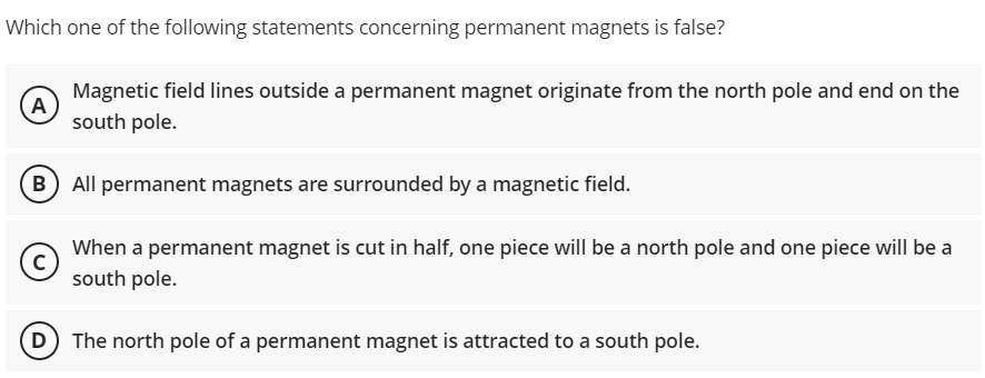 Which one of the following statements concerning permanent magnets is false?
(Α
Magnetic field lines outside a permanent magnet originate from the north pole and end on the
south pole.
B) All permanent magnets are surrounded by a magnetic field.
с
When a permanent magnet is cut in half, one piece will be a north pole and one piece will be a
south pole.
(D) The north pole of a permanent magnet is attracted to a south pole.