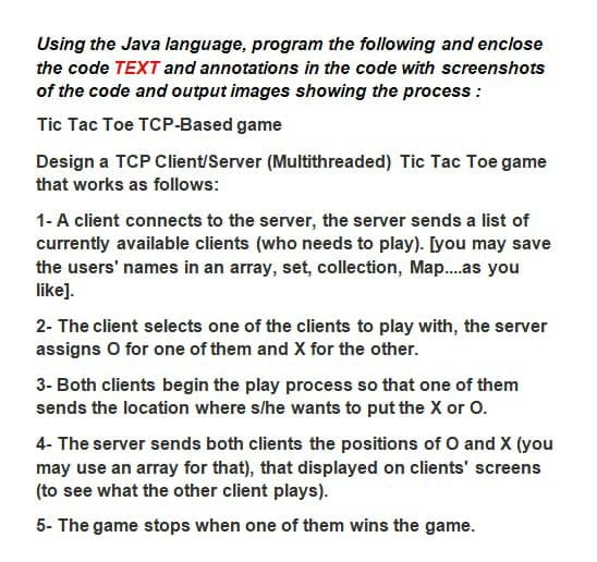 Using the Java language, program the following and enclose
the code TEXT and annotations in the code with screenshots
of the code and output images showing the process :
Tic Tac Toe TCP-Based game
Design a TCP Client/Server (Multithreaded) Tic Tac Toe game
that works as follows:
1-A client connects to the server, the server sends a list of
currently available clients (who needs to play). [you may save
the users' names in an array, set, collection, Map..as you
like].
2- The client selects one of the clients to play with, the server
assigns O for one of them and X for the other.
3- Both clients begin the play process so that one of them
sends the location where s/he wants to put the X or O.
4- The server sends both clients the positions of O and X (you
may use an array for that), that displayed on clients' screens
(to see what the other client plays).
5- The game stops when one of them wins the game.
