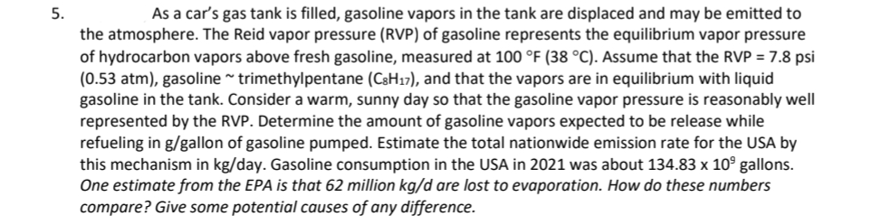 5.
As a car's gas tank is filled, gasoline vapors in the tank are displaced and may be emitted to
the atmosphere. The Reid vapor pressure (RVP) of gasoline represents the equilibrium vapor pressure
of hydrocarbon vapors above fresh gasoline, measured at 100 °F (38 °C). Assume that the RVP = 7.8 psi
(0.53 atm), gasoline ~ trimethylpentane (C3H17), and that the vapors are in equilibrium with liquid
gasoline in the tank. Consider a warm, sunny day so that the gasoline vapor pressure is reasonably well
represented by the RVP. Determine the amount of gasoline vapors expected to be release while
refueling in g/gallon of gasoline pumped. Estimate the total nationwide emission rate for the USA by
this mechanism in kg/day. Gasoline consumption in the USA in 2021 was about 134.83 x 10⁹ gallons.
One estimate from the EPA is that 62 million kg/d are lost to evaporation. How do these numbers
compare? Give some potential causes of any difference.