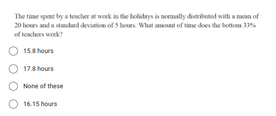 The time spent by a teacher at work in the holidays is normally distributed with a mean of
20 hours and a standard deviation of 5 hours. What amount of time does the bottom 33%
of teachers work?
15.8 hours
17.8 hours
None of these
16.15 hours
