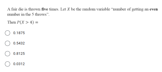 A fair die is thrown five times. Let X be the random variable “number of getting an even
number in the 5 throws".
Then P(X > 4) =
0.1875
0.5432
0.8125
0.0312
