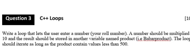 Question 3 C+ Loops
[10
Write a loop that lets the user enter a number (your roll number). A number should be multiplied
10 and the result should be stored in another variable named product (iç Babarproduct). The loop
should iterate as long as the product contain values less than 500.
