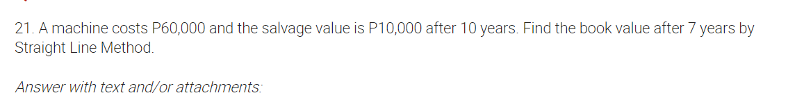 21. A machine costs P60,000 and the salvage value is P10,000 after 10 years. Find the book value after 7 years by
Straight Line Method.
Answer with text and/or attachments:
