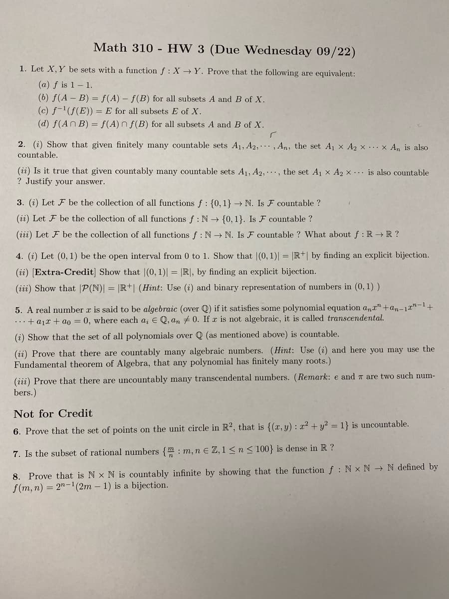 Math 310 - HW 3 (Due Wednesday 09/22)
1. Let X, Y be sets with a function f: X→Y. Prove that the following are equivalent:
(a) f is 1– 1.
(b) f(A - B) = f(A) f(B) for all subsets A and B of X.
(c) f-(f(E)) = E for all subsets E of X.
(d) f(An B) = f(A) n f(B) for all subsets A and B of X.
2. (i) Show that given finitely many countable sets A1, A2, , An, the set A1 x A2 x .. x An is also
countable.
(ii) Is it true that given countably many countable sets A1, A2,.., the set A1 x A2 x ... is also countable
? Justify your answer.
3. (i) Let F be the collection of all functions f : {0,1} → N. Is F countable ?
(ii) Let F be the collection of all functions f : N {0, 1}. Is F countable ?
(iii) Let F be the collection of all functions f: N → N. Is F countable ? What about f :R →R ?
4. (i) Let (0, 1) be the open interval from 0 to 1. Show that |(0, 1)| = |R+| by finding an explicit bijection.
(ii) [Extra-Credit] Show that |(0, 1)| = |R|, by finding an explicit bijection.
(iii) Show that |P(N)| = R+| (Hint: Use (i) and binary representation of numbers in (0, 1) )
5. A real number x is said to be algebraic (over Q) if it satisfies some polynomial equation ana"+an-1r"-1+
...+ a1x + ao = 0, where each a; E Q, an + 0. If x is not algebraic, it is called transcendental.
(i) Show that the set of all polynomials over Q (as mentioned above) is countable.
(ii) Prove that there are countably many algebraic numbers. (Hint: Use (i) and here you may use the
Fundamental theorem of Algebra, that any polynomial has finitely many roots.)
(iii) Prove that there are uncountably many transcendental numbers. (Remark: e and T are two such num-
bers.)
Not for Credit
6. Prove that the set of points on the unit circle in R2, that is {(x, y) : x² + y? = 1} is uncountable.
7. Is the subset of rational numbers {m : m, n e Z,1 < n < 100} is dense in R ?
8. Prove that is N x N is countably infinite by showing that the function f : N x N → N defined by
f(m, n) = 2"-1(2m – 1) is a bijection.
