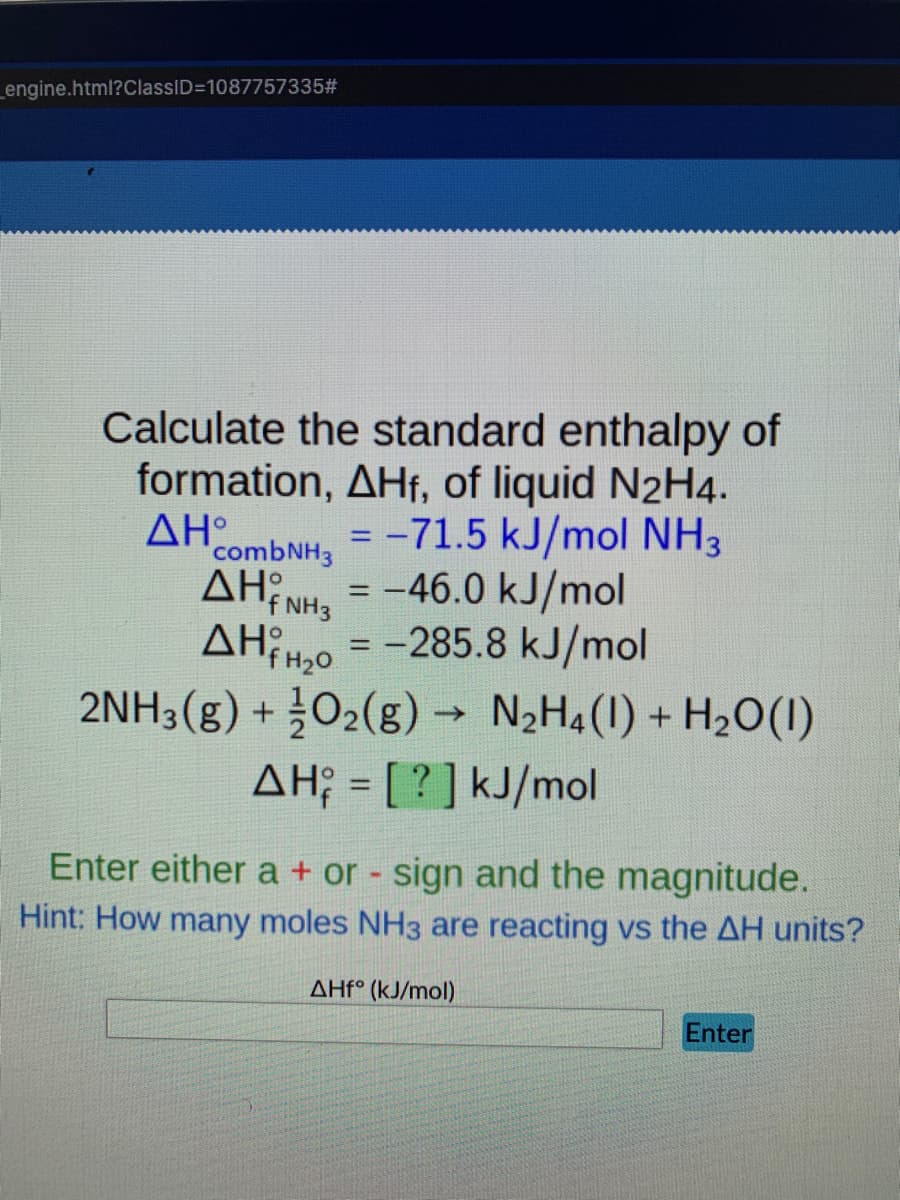 _engine.html?ClassID=1087757335#
Calculate the standard enthalpy of
formation, AHf, of liquid N2H4.
AH
combNH3
ΔΗ
= -71.5 kJ/mol NH3
= -46.0 kJ/mol
%3D
f NH3
AHiH,o = -285.8 kJ/mol
2NH3(g) + O2(g)
%3D
→ N2H4(1) + H2O(1)
AH; = [ ? ] kJ/mol
Enter either a + or - sign and the magnitude.
Hint: How many moles NH3 are reacting vs the AH units?
AHf° (kJ/mol)
Enter
